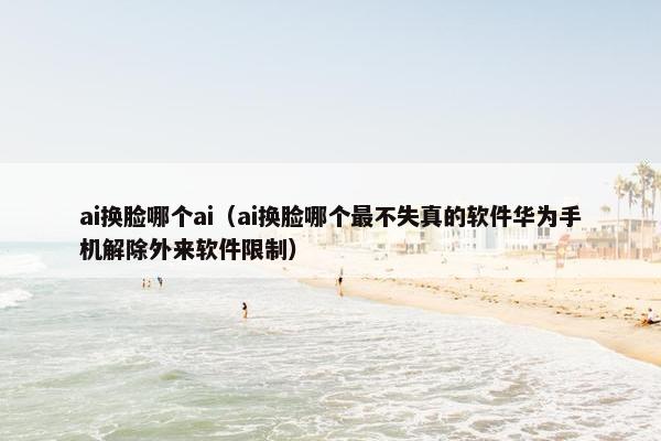 ai换脸哪个ai（ai换脸哪个最不失真的软件华为手机解除外来软件限制）