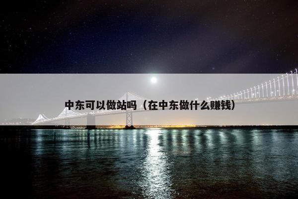 中东可以做站吗（在中东做什么赚钱）