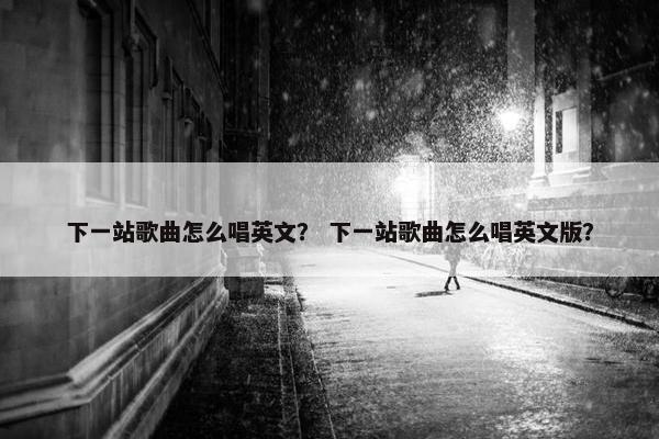 下一站歌曲怎么唱英文？ 下一站歌曲怎么唱英文版？