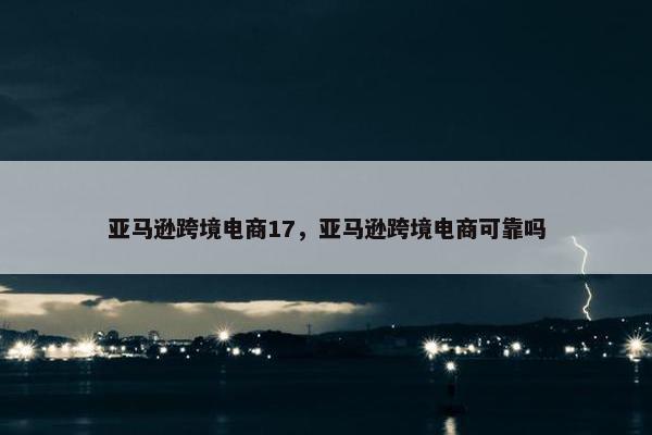 亚马逊跨境电商17，亚马逊跨境电商可靠吗
