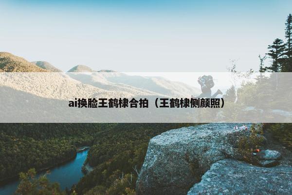 ai换脸王鹤棣合拍（王鹤棣侧颜照）