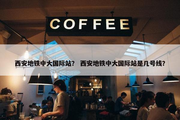 西安地铁中大国际站？ 西安地铁中大国际站是几号线？