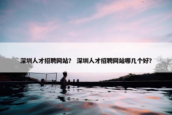 深圳人才招聘网站？ 深圳人才招聘网站哪几个好？