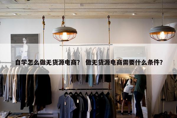 自学怎么做无货源电商？ 做无货源电商需要什么条件？