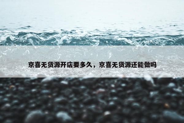 京喜无货源开店要多久，京喜无货源还能做吗