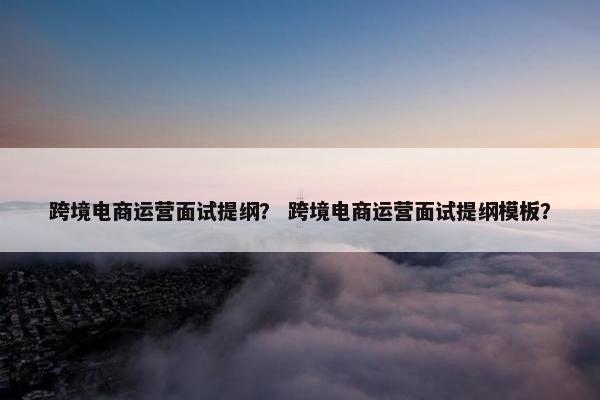 跨境电商运营面试提纲？ 跨境电商运营面试提纲模板？