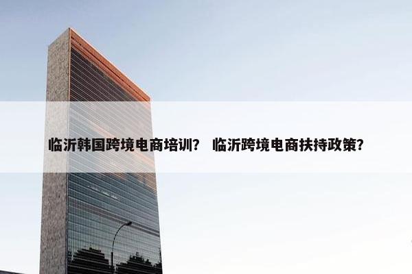 临沂韩国跨境电商培训？ 临沂跨境电商扶持政策？