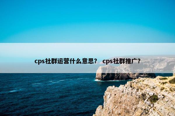 cps社群运营什么意思？ cps社群推广？