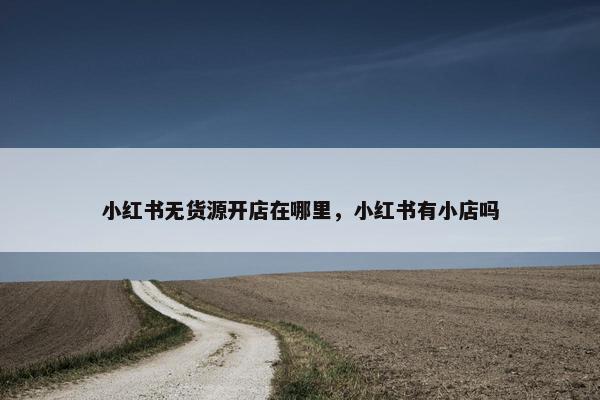 小红书无货源开店在哪里，小红书有小店吗
