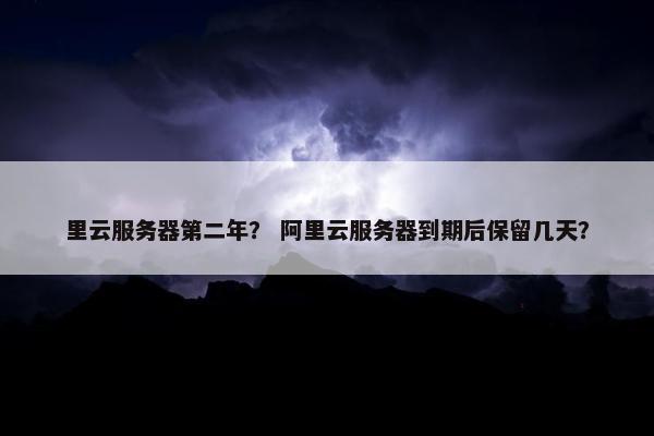 里云服务器第二年？ 阿里云服务器到期后保留几天？