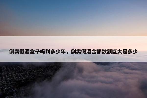 倒卖假酒盒子吗判多少年，倒卖假酒金额数额巨大是多少