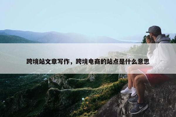 跨境站文章写作，跨境电商的站点是什么意思