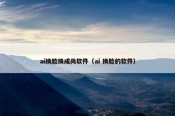 ai换脸换成尚软件（ai 换脸的软件）