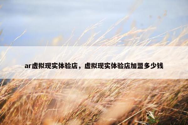 ar虚拟现实体验店，虚拟现实体验店加盟多少钱