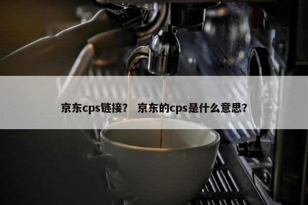 京东cps链接？ 京东的cps是什么意思？