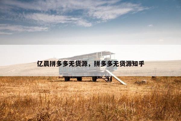 亿晨拼多多无货源，拼多多无货源知乎