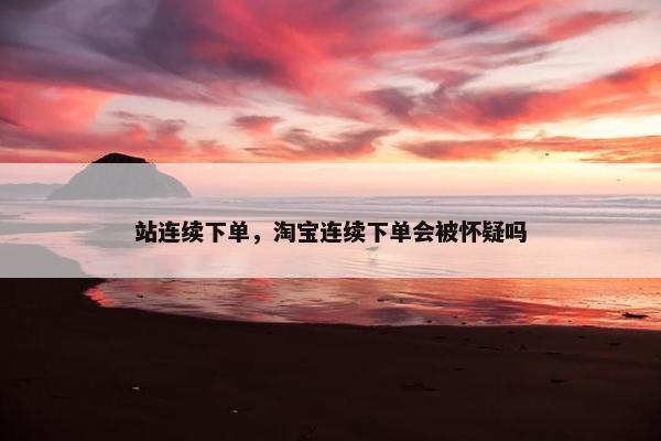 站连续下单，淘宝连续下单会被怀疑吗
