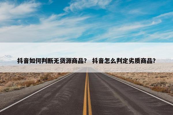 抖音如何判断无货源商品？ 抖音怎么判定劣质商品？