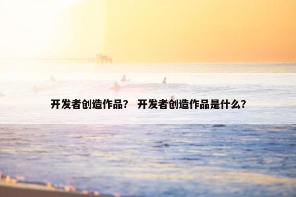 开发者创造作品？ 开发者创造作品是什么？
