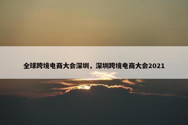全球跨境电商大会深圳，深圳跨境电商大会2021