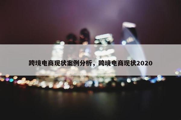 跨境电商现状案例分析，跨境电商现状2020