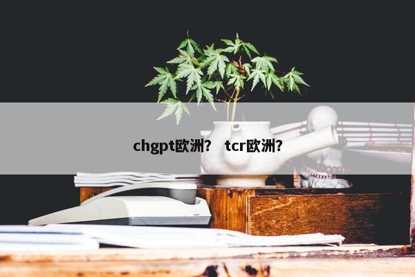 chgpt欧洲？ tcr欧洲？
