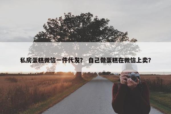 私房蛋糕微信一件代发？ 自己做蛋糕在微信上卖？