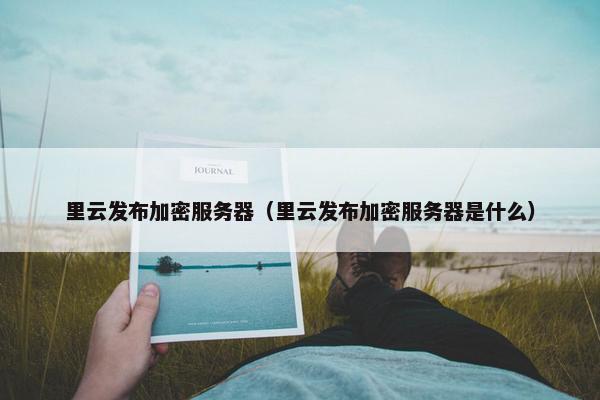 里云发布加密服务器（里云发布加密服务器是什么）