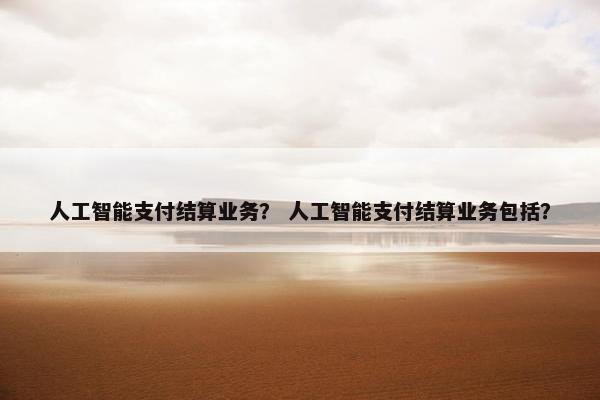 人工智能支付结算业务？ 人工智能支付结算业务包括？