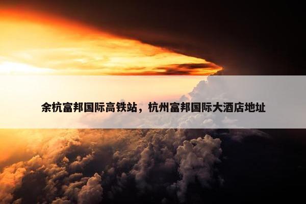 余杭富邦国际高铁站，杭州富邦国际大酒店地址