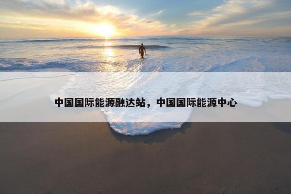 中国国际能源融达站，中国国际能源中心