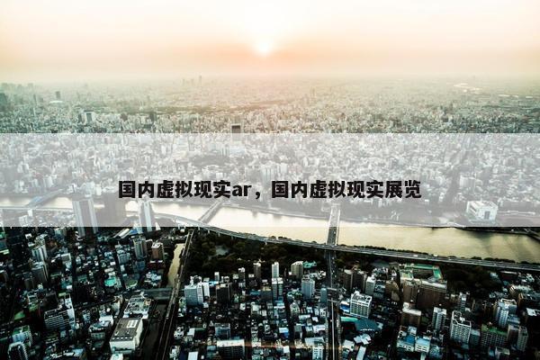 国内虚拟现实ar，国内虚拟现实展览