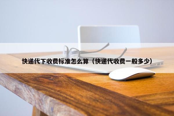 快递代下收费标准怎么算（快递代收费一般多少）