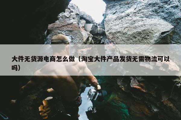 大件无货源电商怎么做（淘宝大件产品发货无需物流可以吗）