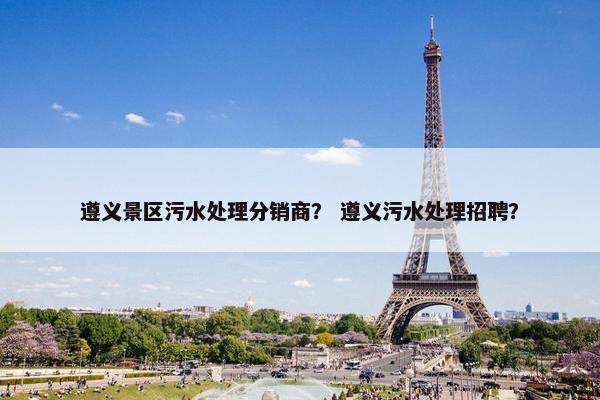 遵义景区污水处理分销商？ 遵义污水处理招聘？