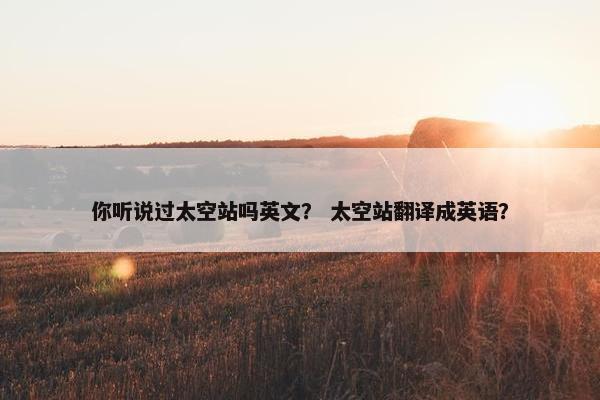 你听说过太空站吗英文？ 太空站翻译成英语？