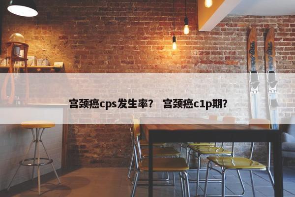 宫颈癌cps发生率？ 宫颈癌c1p期？