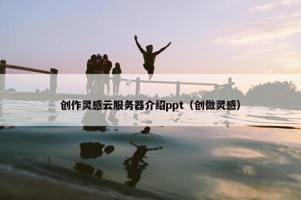 创作灵感云服务器介绍ppt（创做灵感）
