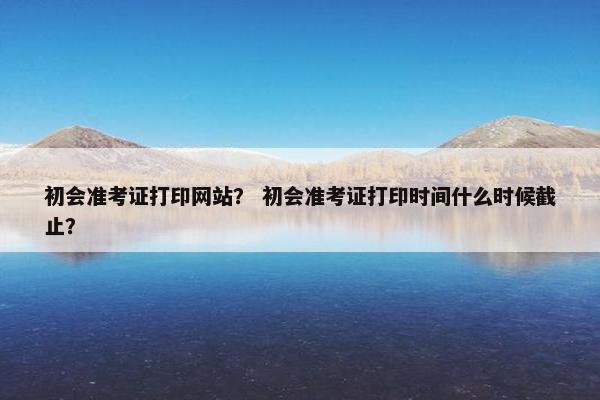初会准考证打印网站？ 初会准考证打印时间什么时候截止？