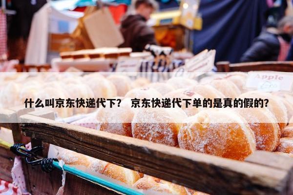 什么叫京东快递代下？ 京东快递代下单的是真的假的？