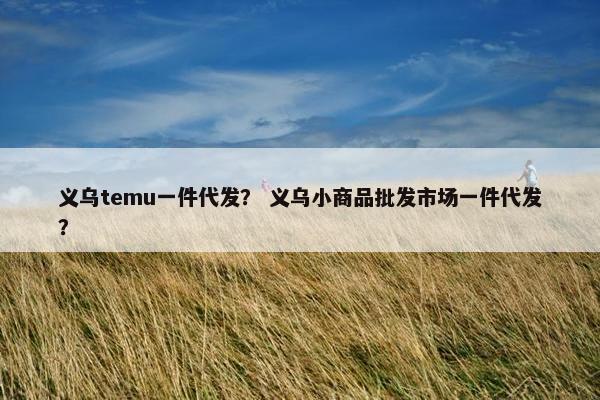 义乌temu一件代发？ 义乌小商品批发市场一件代发？