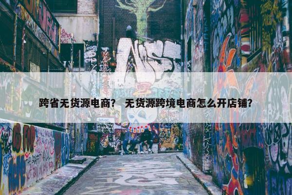 跨省无货源电商？ 无货源跨境电商怎么开店铺？