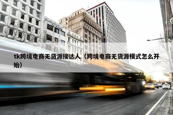 tk跨境电商无货源接达人（跨境电商无货源模式怎么开始）
