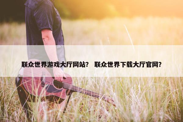 联众世界游戏大厅网站？ 联众世界下载大厅官网？