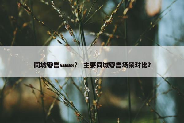 同城零售saas？ 主要同城零售场景对比？