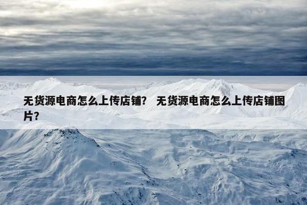无货源电商怎么上传店铺？ 无货源电商怎么上传店铺图片？