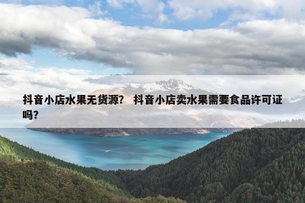 抖音小店水果无货源？ 抖音小店卖水果需要食品许可证吗？