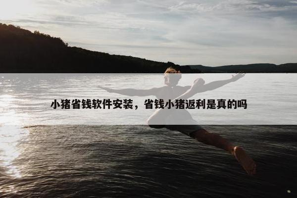 小猪省钱软件安装，省钱小猪返利是真的吗