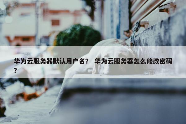 华为云服务器默认用户名？ 华为云服务器怎么修改密码？