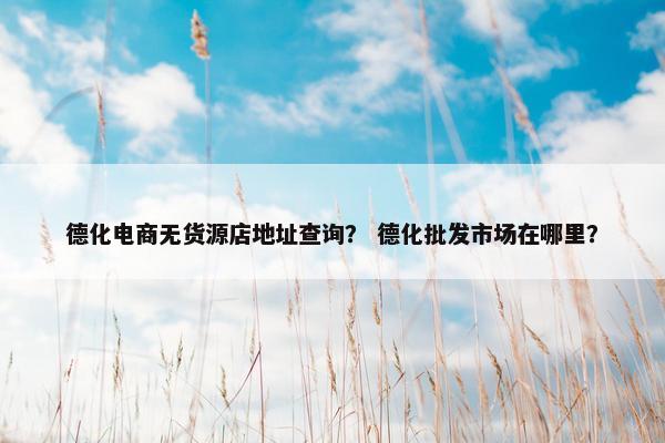德化电商无货源店地址查询？ 德化批发市场在哪里？